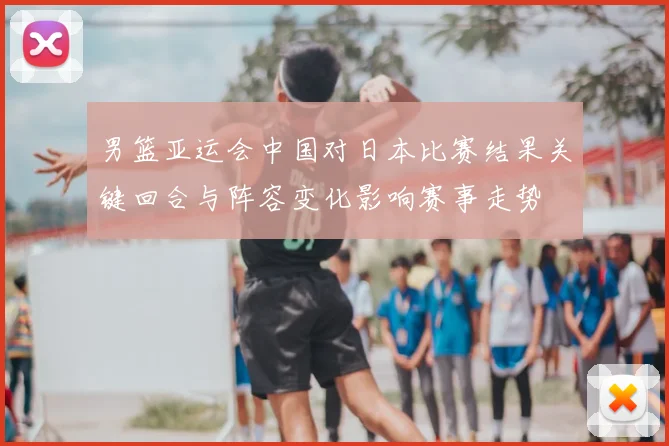 男篮亚运会中国对日本比赛结果关键回合与阵容变化影响赛事走势