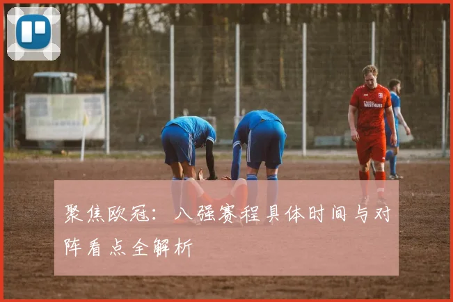 聚焦欧冠：八强赛程具体时间与对阵看点全解析