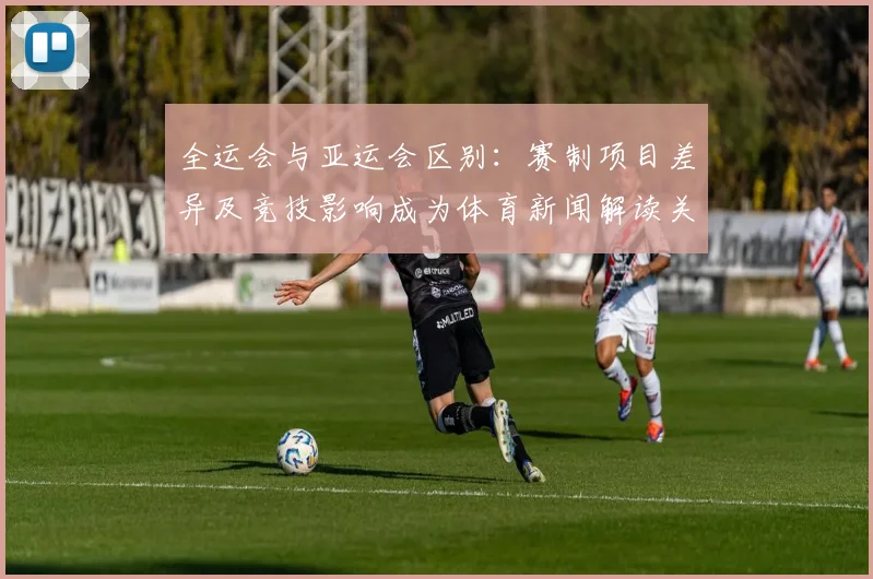 全运会与亚运会区别:赛制项目差异及竞技影响成为体育新闻解读关注点