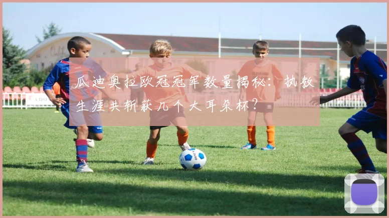 瓜迪奥拉欧冠冠军数量揭秘：执教生涯共斩获几个大耳朵杯？
