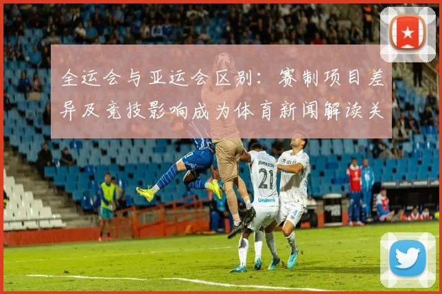 全运会与亚运会区别:赛制项目差异及竞技影响成为体育新闻解读关注点