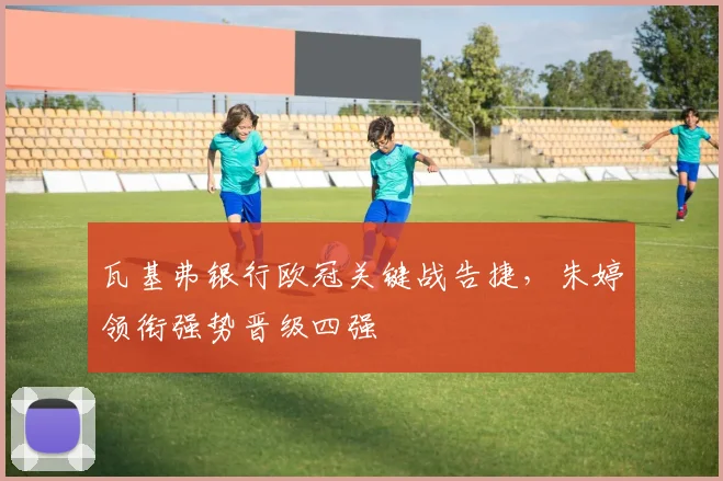 瓦基弗银行欧冠关键战告捷，朱婷领衔强势晋级四强