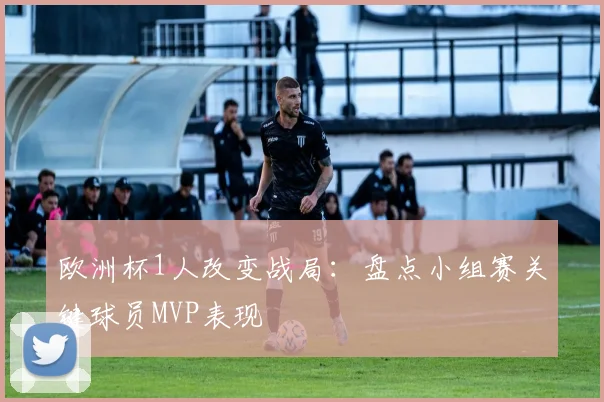 欧洲杯1人改变战局：盘点小组赛关键球员MVP表现