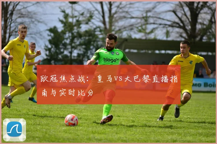 欧冠焦点战：皇马vs大巴黎直播指南与实时比分